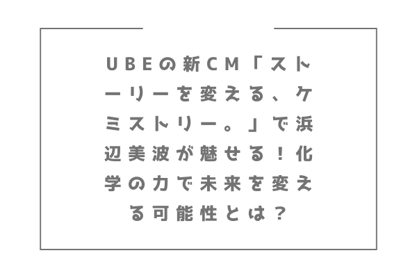 UBEの新CM「ストーリーを変える、ケミストリー。」で浜辺美波が魅せる！化学の力で未来を変える可能性とは？