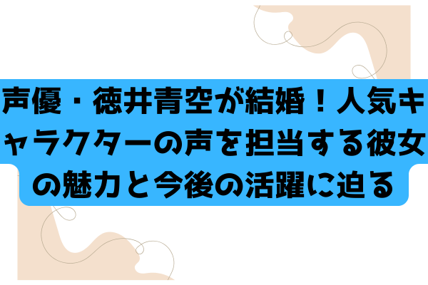 声優・徳井青空が結婚！人気キャラクターの声を担当する彼女の魅力と今後の活躍に迫る