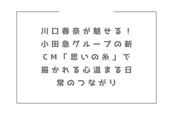 川口春奈が魅せる！小田急グループの新CM「思いの糸」で描かれる心温まる日常のつながり