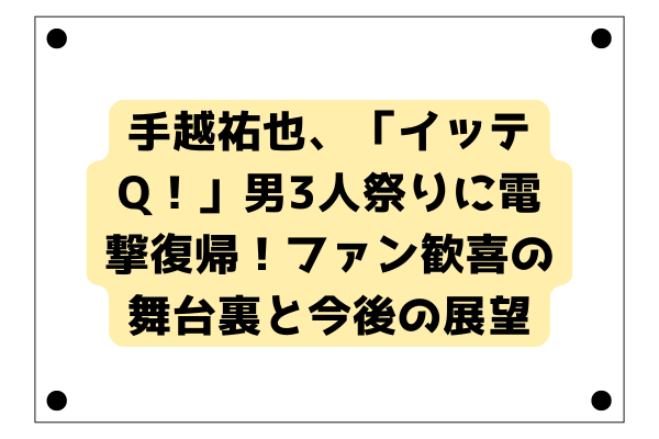 手越祐也、「イッテQ！」男3人祭りに電撃復帰！ファン歓喜の舞台裏と今後の展望