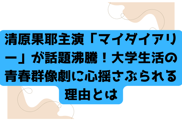 清原果耶主演「マイダイアリー」が話題沸騰！大学生活の青春群像劇に心揺さぶられる理由とは