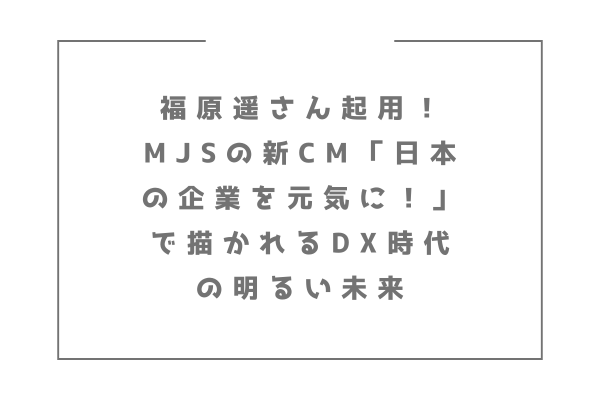 福原遥さん起用！MJSの新CM「日本の企業を元気に！」で描かれるDX時代の明るい未来