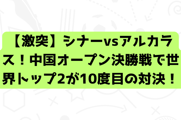 【激突】シナーvsアルカラス！中国オープン決勝戦で世界トップ2が10度目の対決！