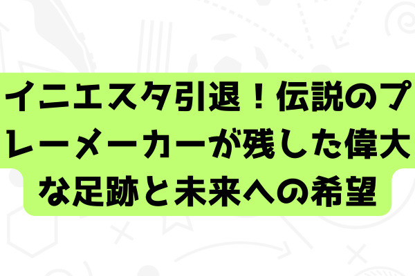 イニエスタ引退！伝説のプレーメーカーが残した偉大な足跡と未来への希望