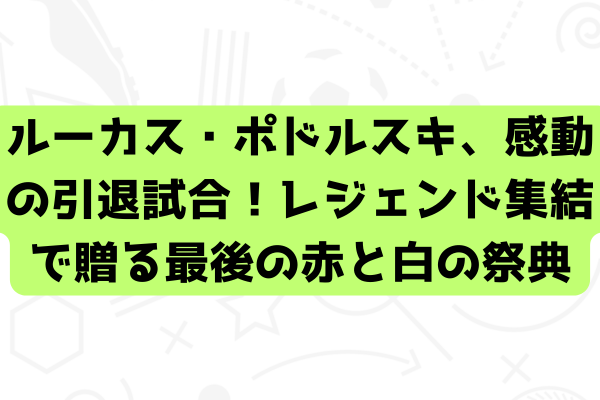 ルーカス・ポドルスキ、感動の引退試合！レジェンド集結で贈る最後の赤と白の祭典